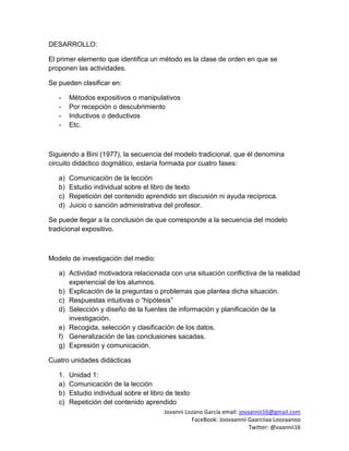 Jovanni Lozano García email: jovaannii16@gmail.com
FaceBook: Joovaannii Gaarciiaa Loozaanoo
Twitter: @vaannii16
DESARROLLO:
El primer elemento que identifica un método es la clase de orden en que se
proponen las actividades.
Se pueden clasificar en:
- Métodos expositivos o manipulativos
- Por recepción o descubrimiento
- Inductivos o deductivos
- Etc.
Siguiendo a Bini (1977), la secuencia del modelo tradicional, que él denomina
circuito didáctico dogmático, estaría formada por cuatro fases:
a) Comunicación de la lección
b) Estudio individual sobre el libro de texto
c) Repetición del contenido aprendido sin discusión ni ayuda recíproca.
d) Juicio o sanción administrativa del profesor.
Se puede llegar a la conclusión de que corresponde a la secuencia del modelo
tradicional expositivo.
Modelo de investigación del medio:
a) Actividad motivadora relacionada con una situación conflictiva de la realidad
experiencial de los alumnos.
b) Explicación de la preguntas o problemas que plantea dicha situación.
c) Respuestas intuitivas o “hipótesis”
d) Selección y diseño de la fuentes de información y planificación de la
investigación.
e) Recogida, selección y clasificación de los datos.
f) Generalización de las conclusiones sacadas.
g) Expresión y comunicación.
Cuatro unidades didácticas
1. Unidad 1:
a) Comunicación de la lección
b) Estudio individual sobre el libro de texto
c) Repetición del contenido aprendido
 