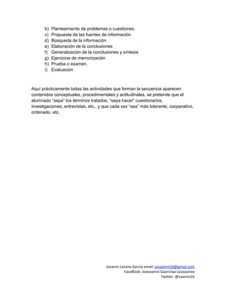 Jovanni Lozano García email: jovaannii16@gmail.com
FaceBook: Joovaannii Gaarciiaa Loozaanoo
Twitter: @vaannii16
b) Planteamiento de problemas o cuestiones.
c) Propuesta de las fuentes de información
d) Búsqueda de la información
e) Elaboración de la conclusiones
f) Generalización de la conclusiones y síntesis
g) Ejercicios de memorización
h) Prueba o examen.
i) Evaluación
Aquí prácticamente todas las actividades que forman la secuencia aparecen
contenidos conceptuales, procedimentales y actitudinales, se pretende que el
alumnado “sepa” los términos tratados, “sepa hacer” cuestionarios,
investigaciones, entrevistas, etc., y que cada vez “sea” más tolerante, cooperativo,
ordenado, etc.
 