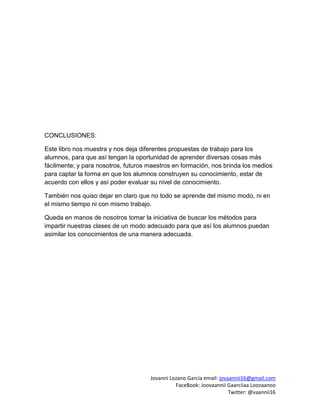 Jovanni Lozano García email: jovaannii16@gmail.com
FaceBook: Joovaannii Gaarciiaa Loozaanoo
Twitter: @vaannii16
CONCLUSIONES:
Este libro nos muestra y nos deja diferentes propuestas de trabajo para los
alumnos, para que así tengan la oportunidad de aprender diversas cosas más
fácilmente; y para nosotros, futuros maestros en formación, nos brinda los medios
para captar la forma en que los alumnos construyen su conocimiento, estar de
acuerdo con ellos y así poder evaluar su nivel de conocimiento.
También nos quiso dejar en claro que no todo se aprende del mismo modo, ni en
el mismo tiempo ni con mismo trabajo.
Queda en manos de nosotros tomar la iniciativa de buscar los métodos para
impartir nuestras clases de un modo adecuado para que así los alumnos puedan
asimilar los conocimientos de una manera adecuada.
 
