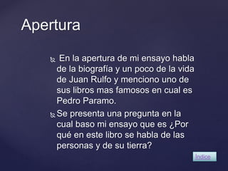 Apertura 
 En la apertura de mi ensayo habla 
de la biografía y un poco de la vida 
de Juan Rulfo y menciono uno de 
sus libros mas famosos en cual es 
Pedro Paramo. 
Se presenta una pregunta en la 
cual baso mi ensayo que es ¿Por 
qué en este libro se habla de las 
personas y de su tierra? 
Índice 
 
