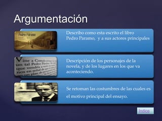 Argumentación 
Describo como esta escrito el libro 
Pedro Paramo, y a sus actores principales 
Descripción de los personajes de la 
novela, y de los lugares en los que va 
aconteciendo. 
Se retoman las costumbres de las cuales es 
el motivo principal del ensayo. 
Índice 
 