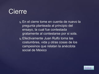 Cierre 
 En el cierre tome en cuenta de nuevo la 
pregunta planteada al principio del 
ensayo, la cual fue contestada 
gratamente al contestarse por si sola. 
 Efectivamente Juan Rulfo toma las 
costumbres, vida y otras cosas de los 
campesinos que relatan la anécdota 
social de México 
Índice 
 
