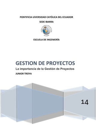 PONTIFICIA UIVERSIDAD CATÓLICA DEL ECUADOR 
SEDE IBARRA 
ESCUELA DE INGENIERÍA 
14 
GESTION DE PROYECTOS 
La importancia de la Gestión de Proyectos 
JUNIOR TROYA 
 