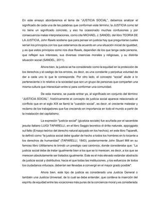 En este ensayo abordaremos el tema de “JUSTICIA SOCIAL”, debemos analizar el
significado de cada una de las palabras que conforman este término; la JUSTICIA como tal
no tiene un significado concreto, y eso ha ocasionado muchas confusiones y por
consecuencia malas interpretaciones, como cita MICHAEL J. SANDEL del libro TEORIA DE
LA JUSTICIA, John Rawls sostiene que para pensar en justicia hay que preguntarse cuales
serían los principios con los que estaríamos de acuerdo en una situación inicial de igualdad,
y es que estos principios como nos dice Rawls, dependen de los que tenga cada persona,
que reflejan sus intereses, sus diversas creencias morales y religiosas, y su distinta
situación social (SANDEL, 2011).
Ahora bien, la justicia se ha considerado como la equidad en la protección de
los derechos y el castigo de los errores, es decir, es una constante y perpetua voluntad de
dar a cada uno lo que le corresponde. Por otro lado, el concepto “social” alude a lo
perteneciente o lo relativo a la sociedad que son un grupo de personas que comparten una
misma cultura que interactúan entre sí para conformar una comunidad.
De esta manera, se puede entrar ya, al significado en conjunto del término
“JUSTICIA SOCIAL”, históricamente el concepto de justicia social aparece relacionado al
conflicto que en el siglo XIX se llamó la “cuestión social”, es decir, el creciente malestar y
reclamo de los trabajadores que fue creciendo en importancia en todo el mundo a partir de
la instalación del capitalismo.
La expresión "justicia social" (giustizia sociale) fue acuñada por el sacerdote
jesuita italiano LUIGI TAPARELLI, en el libro Saggio teoretico di dritto naturale, appoggiato
sul fatto (Ensayo teórico del derecho natural apoyado en los hechos); en este libro Taparelli,
la definió como “la justicia social debe igualar de hecho a todos los hombres en lo tocante a
los derechos de humanidad” (TAPARELLI, 1843), posteriormente John Stuart Mill en su
famoso libro Utilitarismo le brindó un prestigio casi canónico, donde consideraba que: “La
justicia social debe de tratar igualmente bien a los que se lo merecen, es decir, a los que se
merecen absolutamente ser tratados igualmente. Este es el más elevado estándar abstracto
de justicia social y distributiva; hacia el que todas las instituciones, y los esfuerzos de todos
los ciudadanos virtuosos, deberían ser llevadas a convergir en el mayor grado posible''.
Ahora bien, este tipo de justicia es considerado una Justicia General o
también una Justicia Universal, de lo cual se debe entender, que conlleva la inserción del
espíritu de equidad entre las vocaciones más puras de la conciencia moral y es considerada
 