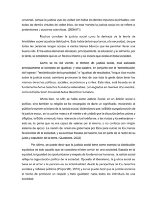 universal, porque la justicia vive en unidad con todos los demás impulsos espirituales, con
todas las demás virtudes de orden ético, de esta manera la justicia social no se refiere a
pretensiones o acciones coercitivas. (DONATI)
Muchos conciben la justicia social como la derivada de la teoría de
Aristóteles sobre la justicia distributiva. Esta habla de la importancia, y la necesidad, de que
todas las personas tengan acceso a ciertos bienes básicos que les permitan llevar una
buena vida. Entre estos elementos destacan, principalmente, la educación y el alimento, por
lo tanto, se considera que es un fin en sí mismo y se espera que exista en toda sociedad.
Como se ha ido viendo, el término de justicia social, está asociado
principalmente al concepto de igualdad, y esta palabra, en conjunto con la "redistribución
del ingreso," "redistribución de la propiedad," e "igualdad de resultados," lo que dice mucho
sobre la justicia social, asimismo promueve la idea de que toda la gente debe tener los
mismos derechos políticos, sociales, económicos y civiles. Esta idea, está basada en el
fundamento de los derechos humanos inalienables, consagrados en diversos documentos,
como la Declaración Universal de los Derechos Humanos.
Ahora bien, no sólo se habla sobre Justicia Social, en un ámbito social o
político, sino también la religión se ha encargado de darle un significado, mostrando al
público la opinión cristiana de la justicia social, diciéndonos que: la Biblia apoya la noción de
la justicia social, en la cual se muestra el interés y el cuidado por la situación de los pobres y
afligidos, la Biblia a menudo hace referencia a los huérfanos, a las viudas y los extranjeros –
esto es, la gente que no era capaz de valerse por sí misma, o no contaba con ningún
sistema de apoyo. La nación de Israel era gobernada por Dios para cuidar de los menos
favorecidos de la sociedad, y su eventual fracaso en hacerlo, fue en parte de la razón de su
juicio y expulsión de la tierra. (Questions, 2002)
Por último, se puede decir que la justicia social tiene como esencia la distribución
equitativa de todo aquello que se considera el bien común en una sociedad. Basada en la
equidad, la igualdad de oportunidades y respeto de los derechos humanos, la justicia social
refleja la organización política de la sociedad. Opuesta al liberalismo, la justicia social se
basa en el amor a la persona en su individualidad, desde la perspectiva de los derechos
sociales y deberes públicos (Porporatto, 2016) y así se puede decir que la justicia social es
el hecho de promover un respeto y trato igualitario hacia todos los individuos de una
sociedad.
 