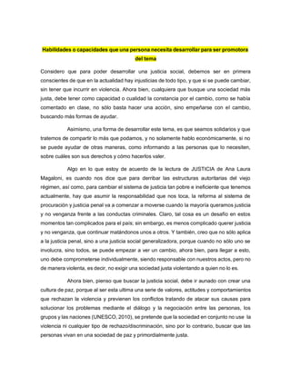 Habilidades o capacidades que una persona necesita desarrollar para ser promotora
del tema
Considero que para poder desarrollar una justicia social, debemos ser en primera
conscientes de que en la actualidad hay injusticias de todo tipo, y que si se puede cambiar,
sin tener que incurrir en violencia. Ahora bien, cualquiera que busque una sociedad más
justa, debe tener como capacidad o cualidad la constancia por el cambio, como se había
comentado en clase, no sólo basta hacer una acción, sino empeñarse con el cambio,
buscando más formas de ayudar.
Asimismo, una forma de desarrollar este tema, es que seamos solidarios y que
tratemos de compartir lo más que podamos, y no solamente hablo económicamente, si no
se puede ayudar de otras maneras, como informando a las personas que lo necesiten,
sobre cuáles son sus derechos y cómo hacerlos valer.
Algo en lo que estoy de acuerdo de la lectura de JUSTICIA de Ana Laura
Magaloni, es cuando nos dice que para derribar las estructuras autoritarias del viejo
régimen, así como, para cambiar el sistema de justicia tan pobre e ineficiente que tenemos
actualmente, hay que asumir la responsabilidad que nos toca, la reforma al sistema de
procuración y justicia penal va a comenzar a moverse cuando la mayoría queramos justicia
y no venganza frente a las conductas criminales. Claro, tal cosa es un desafío en estos
momentos tan complicados para el país; sin embargo, es menos complicado querer justicia
y no venganza, que continuar matándonos unos a otros. Y también, creo que no sólo aplica
a la justicia penal, sino a una justicia social generalizadora, porque cuando no sólo uno se
involucra, sino todos, se puede empezar a ver un cambio, ahora bien, para llegar a esto,
uno debe comprometerse individualmente, siendo responsable con nuestros actos, pero no
de manera violenta, es decir, no exigir una sociedad justa violentando a quien no lo es.
Ahora bien, pienso que buscar la justicia social, debe ir aunado con crear una
cultura de paz, porque al ser esta ultima una serie de valores, actitudes y comportamientos
que rechazan la violencia y previenen los conflictos tratando de atacar sus causas para
solucionar los problemas mediante el diálogo y la negociación entre las personas, los
grupos y las naciones (UNESCO, 2010), se pretende que la sociedad en conjunto no use la
violencia ni cualquier tipo de rechazo/discriminación, sino por lo contrario, buscar que las
personas vivan en una sociedad de paz y primordialmente justa.
 