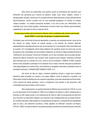 Otra forma de desarrollar una justicia social es eliminando las barreras que
enfrentan las personas por motivos de género, edad, raza, etnia, religión, cultura o
discapacidad, porque cuando por fin se logre eliminar estas barreras y estos pensamientos
discriminatorios, vamos a poder vivir en una sociedad igualitaria, en donde no existan
“clases sociales”, no existan jerarquías sociales, ni se vea al otro con inferioridad, sino
entender que al ser todos iguales, merecemos el mismo trato, las mismas oportunidades,
respetando lo que tiene el otro sin abusar de él.
Formas que existen para promover el tema como ciudadano (de manera personal),
desde ONG’s u otro tipo de grupos no gubernamentales.
Considero que una de las formas es aportando o creando una empresa social, como se ha
ido viendo en clase, donde se pueda ayudar a los demás de manera altruista,
especialmente a aquellas personas que se encuentran en una situación más vulnerable que
la nuestra. Al ir investigando sobre este problema de injusticia social, he visto que uno de
los grupos más vulnerables son los pueblos indígenas, en donde no llega equitativamente la
“distribución de la riqueza” hecha por el Estado, por lo que considero que se puede ayudar,
apoyando alguna fundación que busque crear espacios para otorgar viviendas cómodas
para familias que no cuentan con una, como lo es la Fundación: VAMOS A DAR, quienes
tienen como propósito: participar en la creación de un mejor nivel de vida para la población
más desprotegida de nuestro País, promoviendo un progreso más justo y equitativo para la
sociedad mexicana. (FUNDACIÓN VAMOS A DAR, s.f.)
Así como se dijo en clase, nosotros podemos buscar y exigir que nuestros
derechos sean tomados en cuenta y nos sean válidos, como el derecho a acceder a la
información sobre la distribución de nuestros impuestos, que sean destinados al fincorrecto,
como centros de salud gratuitos, como a programas que ayuden a las personas más
vulnerables para que exista un bien común.
Otra organización no gubernamental en México que encontré es YOLIA, la cual
es una Asociación Civil fundada en 1995 con el objetivo de ofrecer a niñas, adolescentes y
jóvenes en alto riesgo social o con experiencia de vida en calle una propuesta de atención
que favorece su desarrollo integral y las impulsa a ser protagonistas de su propia historia.
Su modelo educativo está basado en la perspectiva de género, el desarrollo de habilidades
para la vida y los derechos humanos, (Yolia significa en Náhuatl: Corazón de Mujer),
(YOLIA, 1995), en esta fundación se puede participar ayudando económicamente, donando
 