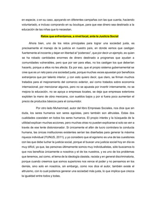 en especie, o en su caso, apoyando en diferentes campañas con las que cuenta, haciendo
voluntariado, e incluso comprando en su boutique, para que ese dinero sea destinado a la
educación de las niñas que lo necesitan.
Retos que enfrentamos, a nivel local, ante la Justicia Social
Ahora bien, uno de los retos principales para lograr una sociedad justa, es
precisamente el manejo de la justicia en nuestro país, en donde vemos que castigan
fuertemente al inocente y dejan en libertad al “poderoso”, que por decir un ejemplo, es quien
se ha robado cantidades enormes de dinero destinado a programas que ayudan a
comunidades vulnerables, pero que por ser para ellas, no los castigan los que deberían
hacerlo, porque a ellos no les afecta. Es por eso, que el propio sistema gubernamental se
cree que es un reto para una sociedad justa, porque muchas veces apuestan por beneficios
extranjeros que por talento interior, y con esto quiero decir, que claro, se firman muchos
tratados para el mejoramiento del comercio exterior, así como tratados sobre economía
internacional, por mencionar algunos, pero no se apuesta por invertir internamente, no se
mejora la educación, no se apoya a empresas locales, se deja que empresas exteriores
exploten la mano de obra mexicana, con sueldos bajos y por si fuera poco aumentan el
precio de productos básicos para el consumidor.
Por otro lado Muhammad, autor del libro Empresas Sociales, nos dice que sin
duda, los seres humanos son seres egoístas, pero también son altruistas. Estas dos
cualidades coexisten en todos los seres humanos. El propio interés y la búsqueda de la
utilidad explican muchas acciones, pero muchas otras no pueden explicarse si solo se ven a
través de ese lente distorsionador. Si únicamente el afán de lucro controlara la conducta
humana, las únicas instituciones existentes serían las diseñadas para generar la máxima
riqueza individual (YUNUS, 2011), y yo considero que el egoísmo es una de las cuestiones
con las que debe luchar la justicia social, porque el buscar una justicia social hoy en día es
muy difícil, ya que, las personas últimamente somos muy individualistas, sólo buscamos lo
que nos beneficia únicamente a nosotros y el de los nuestros, y es uno de los problemas
que tenemos, así como, el tema de la ideología clasista, racista y en general discriminatoria,
porque cuando creemos que somos superiores nos vence el poder y no pensamos en los
demás, sino solo en nosotros, sin embargo, como nos dice el autor, también existe el
altruismo, con lo cual podemos generar una sociedad más justa, lo que implica que crezca
la igualdad entre todos y todas.
 