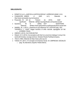 BIBLIOGRAFÍA
• DONATI, B. (s.f.). ¿QUÉ ES LA JUSTICIA SOCIAL? JURÍDICAS UNAM, 3, 8-9.
• FUNDACIÓN VAMOS A DAR. (s.f.). Obtenido de
http://www.vamosadar.org.mx/nosotros/
• Porporatto, M. (24 de Febrero de 2016). QUE
significado. Obtenido dehttps://quesignificado.com/justicia-social/
• Questions, M. G. (2002). GOT QUESTIONS.
Obtenido dehttps://www.gotquestions.org/Espanol/justicia-social.html
• SANDEL, M. J. (2011). ¿Hacemos lo que debemos? En JUSTICIA (pág. 162).
TAPARELLI, L. (1843). Saggio teoretico di dritto naturale, appoggiato sul fatt.
o LIVORNO, ITALIA.
• UNESCO. (2010). CULTURA DE PAZ.
• Walsch, N. D. (2012). Conversations with God ‘an uncommon dialogue’ Living in the
world with honesty, courage and love. Hampton Roads Publishg Company.
• YOLIA. (1995). Obtenido de https://www.yolia.org.mx/
• YUNUS, M. (2011). El concepto de Empresa Social. En EMPRESAS SOCIALES
o (pág. 18). Barcelona, España: Paidós Ibérica.
 