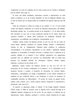 competencia; así como las realizadas por los entes creados por los Estados o Municipios
para los mismos fines (pág. 6).
Es decir, que dichas actividades, operaciones, servicios e importaciones no están
sujetas al impuesto, no se da el hecho imponible, no nace la obligación tributaria, pues
se trata de hechos que no encajan dentro de la definición del supuesto legal para que ella
surja.
Sobre las exenciones la citada Ley señala en sus artículos 17, 18 y 19 que estarán
exentos del impuesto establecido en la norma las diferentes importaciones allí definidas.
Recalcando además, que la exención prevista en los numerales 1 y 9 de dicho artículo,
sólo procederá en caso que no haya producción nacional de los bienes objeto del
respectivo beneficio, o cuando dicha producción sea insuficiente, debiendo tales
circunstancias ser certificadas por el ministerio correspondiente (p. 6).
También, estarán exentas del impuesto previsto en esta Ley (art 18), las ventas de
ciertos bienes, alimentos, productos de consumo humano, insumos y medicamentos.
Además de ello, la Administración Tributaria podrá establecer la codificación
correspondiente a los productos especificados en este artículo e igualmente mediante
reglamento se desarrollará la normativa necesaria y requisitos para la aplicación de la
exención señalada en el numeral 4 (Los vehículos automotores con adaptaciones
especiales para ser utilizados por personas con discapacidad, sillas de ruedas para
personas con movilidad reducida, los marcapasos, catéteres, válvulas, órganos
artificiales y prótesis) de este artículo (p.7).
Igualmente, estarán exentos del impuesto previsto en esta Ley (art 19), las
prestaciones de los servicios considerados en el numeral 1 al 15, relacionados con el
transporte terrestre y acuático, el transporte de mercancías, los servicios médico-
asistenciales y odontológicos, de cirugía y hospitalización, el aseo urbano residencial, el
suministro de gas residencial, directo o por bombonas, el servicio de transporte de
combustibles derivados de hidrocarburos, El servicio de crianza de ganado bovino,
caprino, ovino, porcino, aves y demás especies menores, incluyendo su reproducción y
producción, entre otros (p.7).
Al respecto, es importante señalar el Artículo 73 del Código Orgánico Tributario
(2020), donde se define la exención como la dispensa total o parcial del pago de la
obligación tributaria otorgada por la Ley (p.10). De esta manera, se evidencia que las
importaciones, bienes, alimentos, productos y servicios estarán absueltos de los pagos
 