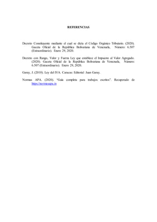 REFERENCIAS
Decreto Constituyente mediante el cual se dicta el Código Orgánico Tributario. (2020).
Gaceta Oficial de la República Bolivariana de Venezuela, Número: 6.507
(Extraordinario). Enero 29, 2020.
Decreto con Rango, Valor y Fuerza Ley que establece el Impuesto al Valor Agregado.
(2020). Gaceta Oficial de la República Bolivariana de Venezuela, Número:
6.507 (Extraordinario). Enero 29, 2020.
Garay, J. (2010). Ley del IVA. Caracas: Editorial Juan Garay.
Normas APA. (2020). “Guía completa para trabajos escritos”. Recuperado de
https://normasapa.in
 