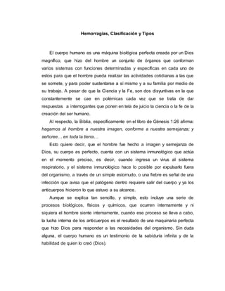 Hemorragias, Clasificación y Tipos
El cuerpo humano es una máquina biológica perfecta creada por un Dios
magnífico, que hizo del hombre un conjunto de órganos que conforman
varios sistemas con funciones determinadas y específicas en cada uno de
estos para que el hombre pueda realizar las actividades cotidianas a las que
se somete, y para poder sustentarse a sí mismo y a su familia por medio de
su trabajo. A pesar de que la Ciencia y la Fe, son dos disyuntivas en la que
constantemente se cae en polémicas cada vez que se trata de dar
respuestas a interrogantes que ponen en tela de juicio la ciencia o la fe de la
creación del ser humano.
Al respecto, la Biblia, específicamente en el libro de Génesis 1:26 afirma:
hagamos al hombre a nuestra imagen, conforme a nuestra semejanza; y
señoree… en toda la tierra…
Esto quiere decir, que el hombre fue hecho a imagen y semejanza de
Dios, su cuerpo es perfecto, cuenta con un sistema inmunológico que actúa
en el momento preciso, es decir, cuando ingresa un virus al sistema
respiratorio, y el sistema inmunológico hace lo posible por expulsarlo fuera
del organismo, a través de un simple estornudo, o una fiebre es señal de una
infección que avisa que el patógeno dentro requiere salir del cuerpo y ya los
anticuerpos hicieron lo que estuvo a su alcance.
Aunque se explica tan sencillo, y simple, esto incluye una serie de
procesos biológicos, físicos y químicos, que ocurren internamente y ni
siquiera el hombre siente internamente, cuando ese proceso se lleva a cabo,
la lucha interna de los anticuerpos es el resultado de una maquinaria perfecta
que hizo Dios para responder a las necesidades del organismo. Sin duda
alguna, el cuerpo humano es un testimonio de la sabiduría infinita y de la
habilidad de quien lo creó (Dios).
 