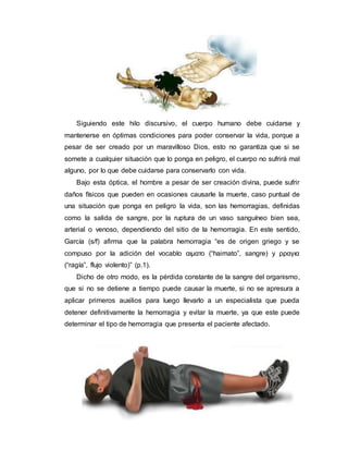 Siguiendo este hilo discursivo, el cuerpo humano debe cuidarse y
mantenerse en óptimas condiciones para poder conservar la vida, porque a
pesar de ser creado por un maravilloso Dios, esto no garantiza que si se
somete a cualquier situación que lo ponga en peligro, el cuerpo no sufrirá mal
alguno, por lo que debe cuidarse para conservarlo con vida.
Bajo esta óptica, el hombre a pesar de ser creación divina, puede sufrir
daños físicos que pueden en ocasiones causarle la muerte, caso puntual de
una situación que ponga en peligro la vida, son las hemorragias, definidas
como la salida de sangre, por la ruptura de un vaso sanguíneo bien sea,
arterial o venoso, dependiendo del sitio de la hemorragia. En este sentido,
García (s/f) afirma que la palabra hemorragia “es de origen griego y se
compuso por la adición del vocablo αιµατο (“haimato”, sangre) y ρραγια
(“ragía”, flujo violento)” (p.1).
Dicho de otro modo, es la pérdida constante de la sangre del organismo,
que si no se detiene a tiempo puede causar la muerte, si no se apresura a
aplicar primeros auxilios para luego llevarlo a un especialista que pueda
detener definitivamente la hemorragia y evitar la muerte, ya que este puede
determinar el tipo de hemorragia que presenta el paciente afectado.
 