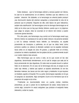 Cabe destacar, que la hemorragia arterial y venosa pueden ser interna,
la cual no la evidenciamos en el exterior, mientras que las externa si se
pueden observar. No obstante, si la hemorragia es arterial puede producir
una disminución rápida del volumen sanguíneo y comprometer la vida de la
persona que la presenta. Seguido de ello, este tópico de gran relevancia,
existen otra clasificación de hemorragias como la otorragia (hemorragia en el
oído): es la única que no hay que intentar detener, puesto que si no dejamos
que salga la sangre, ésta se acumula en el interior del cráneo y puede
ocasionar graves lesiones.
Por otra parte, una hemorragia muy común es la hemorragia nasal cuyo
término médico es epistaxis en la cual se debe colocar a la persona sentada
y con la cabeza inclinada hacia delante. La hemoptisis, es aquella
proveniente de bronquios o pulmones, en el que se debe tener como
primeros auxilios es colocar al afectado sentado con la espalda reclinada
hacia atrás en un ángulo de unos 45 grados, y aplicarle hielo en el tórax,
conservar la materia expulsada tras los golpes de tos y posteriormente acudir
a un centro médico más cercano.
Otra hemorragia que se suma a esta, es la que ocurre en las vías
digestivas, denominada hematemesis, en la cual la sangre que sale por la
boca proveniente de vías digestivas. En este caso se puede recurrir a aplicar
hielo en el abdomen. En el caso de la hemorragia del ano, la sangre es de
color rojo intenso, y habría que aplicar un apósito absorbente. Si son las
llamadas melenas, las heces son de color negro y maloliente, lo que requiere
un traslado urgente al hospital. Por su parte, hemorragias vaginales en el que
el sangrado es abundante. Algo semejante ocurre en la hematuria que es la
presencia de sangre en la orina.
Finalmente es recomendable tener en cuenta ciertas medidas
preventivas, ya que a pesar de la clasificación de estas, todas tienen en
común algo, comprimir le vasos sanguíneo que produce el sangrado hasta
detenerlo y evitar la muerte.
 