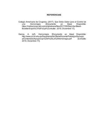 REFERENCIAS
Colegio Americano de Cirujanos. (2017). Que Debe Saber para el Control de
una Hemorragia. [Documento en línea] Disponible:
https://instituciones.sld.cu/siumlahabana/files/2017/09/Stop-the-Bleed-
Booklet-Espa%C3%B1ol.pdf [Consulta: 2019, Diciembre 17].
Garcia, A. (s/f). Hemorragia. [Documento en línea] Disponible:
http://www.oc.lm.ehu.es/Departamento/OfertaDocente/PatologiaQuirurgic
a/Contenidos/Apoyo/Cap%204%20La%20hemorragia.pdf [Consulta:
2019, Diciembre 17].
 