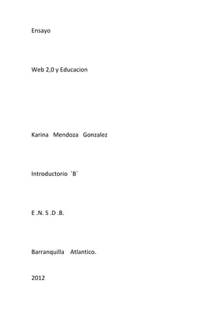 Ensayo




Web 2,0 y Educacion




Karina Mendoza Gonzalez




Introductorio ´B´




E .N. S .D .B.




Barranquilla Atlantico.


2012
 