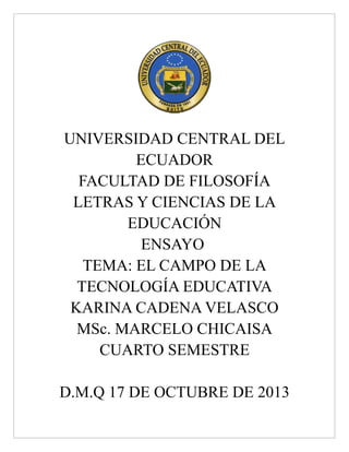 UNIVERSIDAD CENTRAL DEL
ECUADOR
FACULTAD DE FILOSOFÍA
LETRAS Y CIENCIAS DE LA
EDUCACIÓN
ENSAYO
TEMA: EL CAMPO DE LA
TECNOLOGÍA EDUCATIVA
KARINA CADENA VELASCO
MSc. MARCELO CHICAISA
CUARTO SEMESTRE
D.M.Q 17 DE OCTUBRE DE 2013

 