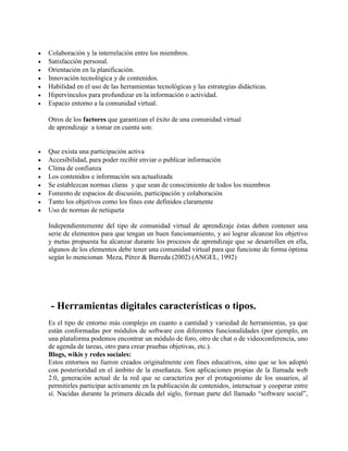  Colaboración y la interrelación entre los miembros.
 Satisfacción personal.
 Orientación en la planificación.
 Innovación tecnológica y de contenidos.
 Habilidad en el uso de las herramientas tecnológicas y las estrategias didácticas.
 Hipervínculos para profundizar en la información o actividad.
 Espacio entorno a la comunidad virtual.
Otros de los factores que garantizan el éxito de una comunidad virtual
de aprendizaje a tomar en cuenta son:
 Que exista una participación activa
 Accesibilidad, para poder recibir enviar o publicar información
 Clima de confianza
 Los contenidos e información sea actualizada
 Se establezcan normas claras y que sean de conocimiento de todos los miembros
 Fomento de espacios de discusión, participación y colaboración
 Tanto los objetivos como los fines este definidos claramente
 Uso de normas de netiqueta
Independientemente del tipo de comunidad virtual de aprendizaje éstas deben contener una
serie de elementos para que tengan un buen funcionamiento, y así lograr alcanzar los objetivo
y metas propuesta ha alcanzar durante los procesos de aprendizaje que se desarrollen en ella,
algunos de los elementos debe tener una comunidad virtual para que funcione de forma óptima
según lo mencionan Meza, Pérez & Barreda (2002) (ANGEL, 1992)
- Herramientas digitales características o tipos.
Es el tipo de entorno más complejo en cuanto a cantidad y variedad de herramientas, ya que
están conformadas por módulos de software con diferentes funcionalidades (por ejemplo, en
una plataforma podemos encontrar un módulo de foro, otro de chat o de videoconferencia, uno
de agenda de tareas, otro para crear pruebas objetivas, etc.).
Blogs, wikis y redes sociales:
Estos entornos no fueron creados originalmente con fines educativos, sino que se los adoptó
con posterioridad en el ámbito de la enseñanza. Son aplicaciones propias de la llamada web
2.0, generación actual de la red que se caracteriza por el protagonismo de los usuarios, al
permitirles participar activamente en la publicación de contenidos, interactuar y cooperar entre
sí. Nacidas durante la primera década del siglo, forman parte del llamado “software social”,
 