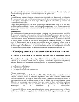 que está centrado en promover la comunicación entre los usuarios. Por esta razón, son
herramientas muy aptas para el desarrollo de procesos de aprendizaje.
Wikis:
Una wiki es una página web que se edita en forma colaborativa, es decir con la participación
de varios usuarios, lo cual constituye su nota esencial. El ejemplo más emblemático de wiki es
la Wikipedia, enciclopedia en línea cuyos artículos pueden ser escritos y editados por
cualquier usuario de la red.
En una wiki cada usuario no sólo puede introducir nuevos contenidos, como en un blog, sino
también ampliar, modificar o incluso suprimir aquéllos creados por otros. De esta manera los
participantes van co-creando juntos un contenido dado. Se convierten en co-autores de una
producción.
Redes sociales:
Son páginas web orientadas a poner en contacto a personas con intereses comunes, con el fin
de compartir contenidos e intercambiar información. Incluyen herramientas que permiten la
publicación de materiales y la comunicación entre los miembros del grupo, como foro, chat y
correo electrónico interno. Su principal utilidad en el terreno educativo es permitir la creación
de grupos, ya sea el grupo de una materia determinada, o grupos de alumnos. En el primer
caso, el docente puede usar el grupo para: publicar recursos, noticias o avisos sobre la
asignatura y consignas para la realización de trabajos; responder consultas; disponer la entrega
de trabajos por los alumnos; etc. Los grupos de alumnos pueden utilizarse para que resuelvan
en equipo una tarea determinada, recopilen allí materiales, intercambien opiniones, etc.
- Ventajas y desventajas de enseñar con entornos virtuales
1- Ventajas y desventajas de los entornos virtuales para el desempeño docente
Antes de hablar de ventajas y desventajas debemos primero entender que son los entornos
virtuales y lo podremos definir como un espacio o comunidad organizada que pretende
aprender. Para que esto se de tienen que estar presentes los siguientes componentes:
a) Las funciones pedagógicas.
b) Las tecnologías apropiadas.
c) Y la organización social de la educación.
Ahora sí comencemos.
Previamente a nuestra tarea de "calificar" o "descalificar" las bondades o no de los entornos
virtuales, debemos resaltar su innegable importancia como parte del nuevo rumbo que ha
tomado la educación, al pasar del tradicional sistema catedrático presencial (e incluso el
sistema a distancia) a la modalidad virtual, la cual ha abierto nuevas posibilidades y formas
diferentes de ver, apreciar y experimentar el proceso educativo, ahora con la intervención de
un elemento adicional (ya no solo maestros, alumnos y materiales) las NTICs (Nuevas
Tecnologías de la Información y la Comunicación).
A esto también debemos agregar la consideración del entorno educativo ya no como privilegio
exclusivo de entidades pedagógicas, sino extendido al contexto organizacional, donde surge
 