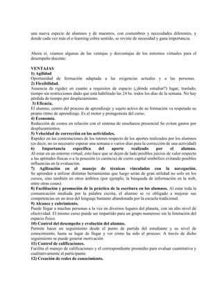 una nueva especie de alumnos y de maestros, con costumbres y necesidades diferentes, y
donde cada vez más el e-learning cobra sentido, se reviste de necesidad y gana importancia.
Ahora sí, veamos algunas de las ventajas y desventajas de los entornos virtuales para el
desempeño docente:
VENTAJAS
1) Agilidad
Oportunidad de formación adaptada a las exigencias actuales y a las personas.
2) Flexibilidad.
Ausencia de rigidez en cuanto a requisitos de espacio (¿dónde estudiar?) lugar, traslado;
tiempo sin restricciones dado que está habilitado las 24 hs. todos los días de la semana. No hay
pérdida de tiempo por desplazamiento.
3) Eficacia.
El alumno, centro del proceso de aprendizaje y sujeto activo de su formación va respetado su
propio ritmo de aprendizaje. Es el motor y protagonista del curso.
4) Economía.
Reducción de costos en relación con el sistema de enseñanza presencial Se evitan gastos por
desplazamientos.
5) Velocidad de corrección en las actividades.
Rapidez en las contestaciones de los tutores respecto de los aportes realizados por los alumnos
(es decir, no es necesario esperar una semana o varios días para la corrección de una actividad)
6) Importancia específica del aporte realizado por el alumno.
Al estar en un entorno virtual, esto hace que se dejen de lado posibles juicios de valor respecto
a las aptitudes físicas o a la posesión (o carencia) de cierto capital simbólico evitando posibles
influencias en la evaluación.
7) Agilización en el manejo de técnicas vinculadas con la navegación.
Se aprenden a utilizar distintas herramientas que luego serán de gran utilidad no solo en los
cursos, sino también en otros ámbitos (por ejemplo, la búsqueda de información en la web,
entre otras cosas).
8) Facilitación y promoción de la práctica de la escritura en los alumnos. Al estar toda la
comunicación mediada por la palabra escrita, el alumno se ve obligado a mejorar sus
competencias en un área del lenguaje bastante abandonada por la escuela tradicional.
9) Alcance y cubrimiento.
Puede llegar a muchas personas a la vez en diversos lugares del planeta, con un alto nivel de
efectividad. El mismo curso puede ser impartido para un grupo numeroso sin la limitación del
espacio físico.
10) Control del desempeño y evolución del alumno.
Permite hacer un seguimiento desde el punto de partida del estudiante y su nivel de
conocimiento, hasta su lugar de llegar y ver cómo ha sido el proceso. A través de dicho
seguimiento se puede generar motivación
11) Control de calificaciones.
Facilita el manejo de calificaciones y el correspondiente promedio para evaluar cuantitativa y
cualitativamente al participante.
12) Creación de redes de conocimiento.
 