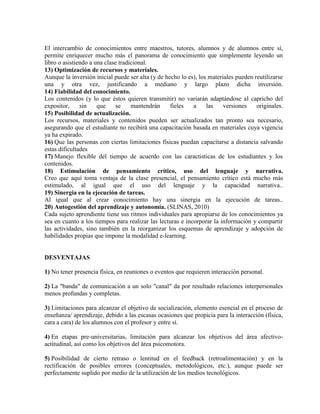 El intercambio de conocimientos entre maestros, tutores, alumnos y de alumnos entre sí,
permite enriquecer mucho más el panorama de conocimiento que simplemente leyendo un
libro o asistiendo a una clase tradicional.
13) Optimización de recursos y materiales.
Aunque la inversión inicial puede ser alta (y de hecho lo es), los materiales pueden reutilizarse
una y otra vez, justificando a mediano y largo plazo dicha inversión.
14) Fiabilidad del conocimiento.
Los contenidos (y lo que éstos quieren transmitir) no variarán adaptándose al capricho del
expositor, sin que se mantendrán fieles a las versiones originales.
15) Posibilidad de actualización.
Los recursos, materiales y contenidos pueden ser actualizados tan pronto sea necesario,
asegurando que el estudiante no recibirá una capacitación basada en materiales cuya vigencia
ya ha expirado.
16) Que las personas con ciertas limitaciones físicas puedan capacitarse a distancia salvando
estas dificultades
17) Manejo flexible del tiempo de acuerdo con las caractisticas de los estudiantes y los
contenidos.
18) Estimulación de pensamiento crítico, uso del lenguaje y narrativa.
Creo que aquí toma ventaja de la clase presencial, el pensamiento crítico está mucho más
estimulado, al igual que el uso del lenguaje y la capacidad narrativa..
19) Sinergia en la ejecución de tareas.
Al igual que al crear conocimiento hay una sinergia en la ejecución de tareas..
20) Autogestión del aprendizaje y autonomía. (SLINAS, 2010)
Cada sujeto aprendiente tiene sus ritmos individuales para apropiarse de los conocimientos ya
sea en cuanto a los tiempos para realizar las lecturas e incorporar la información y compartir
las actividades, sino también en la reorganizar los esquemas de aprendizaje y adopción de
habilidades propias que impone la modalidad e-learning.
DESVENTAJAS
1) No tener presencia física, en reuniones o eventos que requieren interacción personal.
2) La "banda" de comunicación a un solo "canal" da por resultado relaciones interpersonales
menos profundas y completas.
3) Limitaciones para alcanzar el objetivo de socialización, elemento esencial en el proceso de
enseñanza/ aprendizaje, debido a las escasas ocasiones que propicia para la interacción (física,
cara a cara) de los alumnos con el profesor y entre sí.
4) En etapas pre-universitarias, limitación para alcanzar los objetivos del área afectivo-
actitudinal, así como los objetivos del área psicomotora.
5) Posibilidad de cierto retraso o lentitud en el feedback (retroalimentación) y en la
rectificación de posibles errores (conceptuales, metodológicos, etc.), aunque puede ser
perfectamente suplido por medio de la utilización de los medios tecnológicos.
 
