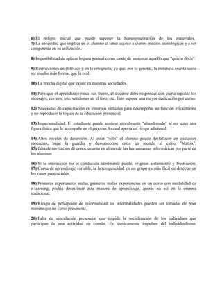6) El peligro inicial que puede suponer la homogeneización de los materiales.
7) La necesidad que implica en el alumno el tener acceso a ciertos medios tecnológicos y a ser
competente en su utilización.
8) Imposibilidad de aplicar lo para gestual como modo de sustentar aquello que "quiero decir".
9) Restricciones en el léxico y en la ortografía, ya que, por lo general, la instancia escrita suele
ser mucho más formal que la oral.
10) La brecha digital que existe en nuestras sociedades.
11) Para que el aprendizaje rinda sus frutos, el docente debe responder con cierta rapidez los
mensajes, correos, intervenciones en el foro, etc. Esto supone una mayor dedicación por curso.
12) Necesidad de capacitación en entornos virtuales para desempeñar su función eficazmente
y no reproducir la lógica de la educación presencial.
13) Impersonalidad: El estudiante puede sentirse moralmente "abandonado" al no tener una
figura física que le acompañe en el proceso, lo cual aporta un riesgo adicional:
14) Altos niveles de deserción: Al estar "solo" el alumno puede desfallecer en cualquier
momento, bajar la guardia y desvanecerse entre un mundo al estilo "Matrix".
15) falta de nivelación de conocimiento en el uso de las herramientas informáticas por parte de
los alumnos
16) Si la interacción no es conducida hábilmente puede, originar aislamiento y frustración.
17) Curva de aprendizaje variable, la heterogeneidad en un grupo es más fácil de detectar en
los casos presenciales.
18) Primeras experiencias malas, primeras malas experiencias en un curso con modalidad de
e-learning, podria desestimar esta manera de aprendizaje, quizás no así en la manera
tradicional.
19) Riesgo de percepción de informalidad, las informalidades pueden ser tomadas de peor
manera que un curso presencial.
20) Falta de vinculación presencial que impide la socialización de los individuos que
participan de una actividad en común. Es técnicamente impulsor del individualismo.
 