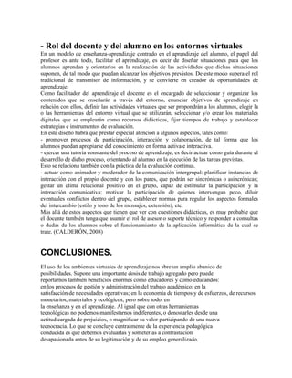 - Rol del docente y del alumno en los entornos virtuales
En un modelo de enseñanza-aprendizaje centrado en el aprendizaje del alumno, el papel del
profesor es ante todo, facilitar el aprendizaje, es decir de diseñar situaciones para que los
alumnos aprendan y orientarlos en la realización de las actividades que dichas situaciones
suponen, de tal modo que puedan alcanzar los objetivos previstos. De este modo supera el rol
tradicional de transmisor de información, y se convierte en creador de oportunidades de
aprendizaje.
Como facilitador del aprendizaje el docente es el encargado de seleccionar y organizar los
contenidos que se enseñarán a través del entorno, enunciar objetivos de aprendizaje en
relación con ellos, definir las actividades virtuales que ser propondrán a los alumnos, elegir la
o las herramientas del entorno virtual que se utilizarán, seleccionar y/o crear los materiales
digitales que se emplearán como recursos didácticos, fijar tiempos de trabajo y establecer
estrategias e instrumentos de evaluación.
En este diseño habrá que prestar especial atención a algunos aspectos, tales como:
- promover procesos de participación, interacción y colaboración, de tal forma que los
alumnos puedan apropiarse del conocimiento en forma activa e interactiva.
- ejercer una tutoría constante del proceso de aprendizaje, es decir actuar como guía durante el
desarrollo de dicho proceso, orientando al alumno en la ejecución de las tareas previstas.
Esto se relaciona también con la práctica de la evaluación continua.
- actuar como animador y moderador de la comunicación intergrupal: planificar instancias de
interacción con el propio docente y con los pares, que podrán ser sincrónicas o asincrónicas;
gestar un clima relacional positivo en el grupo, capaz de estimular la participación y la
interacción comunicativa; motivar la participación de quienes intervengan poco, diluir
eventuales conflictos dentro del grupo, establecer normas para regular los aspectos formales
del intercambio (estilo y tono de los mensajes, extensión), etc.
Más allá de estos aspectos que tienen que ver con cuestiones didácticas, es muy probable que
el docente también tenga que asumir el rol de asesor o soporte técnico y responder a consultas
o dudas de los alumnos sobre el funcionamiento de la aplicación informática de la cual se
trate. (CALDERÓN, 2008)
CONCLUSIONES.
El uso de los ambientes virtuales de aprendizaje nos abre un amplio abanico de
posibilidades. Supone una importante dosis de trabajo agregado pero puede
reportarnos también beneficios enormes como educadores y como educandos:
en los procesos de gestión y administración del trabajo académico; en la
satisfacción de necesidades operativas; en la economía de tiempos y de esfuerzos, de recursos
monetarios, materiales y ecológicos; pero sobre todo, en
la enseñanza y en el aprendizaje. Al igual que con otras herramientas
tecnológicas no podemos manifestarnos indiferentes, o denostarles desde una
actitud cargada de prejuicios, o magnificar su valor participando de una nueva
tecnocracia. Lo que se concluye centralmente de la experiencia pedagógica
conducida es que debemos evaluarlas y someterlas a contrastación
desapasionada antes de su legitimación y de su empleo generalizado.
 