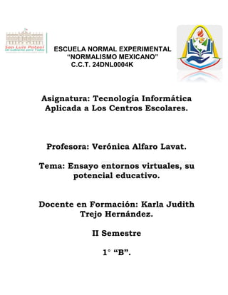 ESCUELA NORMAL EXPERIMENTAL
“NORMALISMO MEXICANO”
C.C.T. 24DNL0004K
Asignatura: Tecnología Informática
Aplicada a Los Centros Escolares.
Profesora: Verónica Alfaro Lavat.
Tema: Ensayo entornos virtuales, su
potencial educativo.
Docente en Formación: Karla Judith
Trejo Hernández.
II Semestre
1° “B”.
 