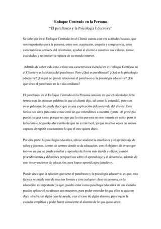 Enfoque Centrado en la Persona
“El parafraseo y la Psicología Educativa”
Se sabe que en el Enfoque Centrado en el Cliente cuenta con tres actitudes básicas, que
son importantes para la persona, estos son: aceptación, empatía y congruencia, estas
características a través del orientador, ayudan al cliente a construir sus valores, tomar
cualidades y reconocer la riqueza de su mundo interior.
Además de saber todo esto, existe una característica esencial en el Enfoque Centrado en
el Cliente y es la técnica del parafraseo. Pero ¿Qué es parafrasear? ¿Qué es la psicología
educativa? ¿En qué se puede relacionar el parafraseo y la psicología educativa? ¿De
qué sirve el parafraseo en la vida cotidiana?
El parafraseo en el Enfoque Centrado en la Persona consiste en que el orientador debe
repetir con las mismas palabras lo que el cliente dijo, tal como lo entendió, pero con
otras palabras. Se puede decir que es una explicación del contenido del cliente. Esta
forma nos sirve para estar consciente de que entendimos a nuestro oyente. Al principio
puede parecer tonto, porque se cree que la otra persona no nos tomaría en serio, pero si
lo hacemos, te puedes dar cuenta de que no es tan facil, ya que muchas veces no somos
capaces de repetir exactamente lo que el otro quiere decir.
Por otra parte, la psicología educativa, ofrece analizar la enseñanza y el aprendizaje de
niños y jóvenes, dentro de centros donde se da educación, con el objetivo de investigar
formas en que se pueda enseñar y aprender de forma más rápida y eficaz, usando
procedimientos y diferentes perspectivas sobre el aprendizaje y el desarrollo, además de
usar intervenciones de educación, para lograr aprendizajes duraderos.
Puedo decir que la relación que tiene el parafraseo y la psicología educativa, es que, esta
técnica se puede usar de muchas formas y con cualquier clase de persona, en la
educación es importante ya que, puedes estar como psicóloga educativa en una escuela
puedes aplicar el parafraseo con maestros, para poder entender lo que ellos te quieren
decir al solicitar algún tipo de ayuda, o en el caso de algún alumno, para lograr la
escucha empática y poder hacer consciente al alumno de lo que quiso decir.
 