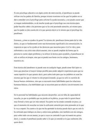 Si eres psicólogo educativo en algún centro de intervención, el parafraseo se puede
utilizar con los padres de familia, porque existen ocasiones en las que los padres no se
dan a entender con el psicólogo para solicitar la ayuda necesaria, y eso puede causar que
se tengan malentendidos, es de mucha ayuda que el psicólogo use esta técnica para
poder hacerles saber a las personas que se les está prestando atención, así mismo para
que los padre se den cuenta de si lo que quieren decir es lo mismo que el psicólogo les
parafraseo.
Entonces, ¿cómo se ayuda a la gente? La técnica de parafraseo forma parte de la vida
diaria, ya que es fundamental como una herramienta significativa de comunicación, la
respuesta es que se les ayuda en las destrezas que necesitan para vivir la vida y para
enfrentarse a sus crisis más efectivamente, esto se puede emplear de forma que la
persona te cuente algún problema y tu utilices la técnica para ayudarlo, el parafrasear no
solo se utiliza en terapia, sino que se puede usar hasta con los amigos, hermanos,
maestros etc.
Esta técnica del parafraseo se puede usar en cualquier lugar, puede sonar fácil pero se
tiene que practicar el mayor tiempo posible para poder adquirir experiencia para que no
suene repetitivo lo que quieres decir, pero sobre todo para que tus palabras no sean las
mismas que las que el cliente te está proporcionando, ya que no solo es cuestión de
buscar buenos sinónimos, sino que es necesario tener habilidades para las relaciones
humanas básicas y las habilidades que se necesitan para un efectivo envolvimiento con
otros.
En lo personal las habilidades que necesito desarrollar, son mi falta de capacidad de
escucha, ya que es probable que me pierda en la plática, ya que todo lo quiero hacer
muy formal y tiene que ser más natural. Esa parte me ha estado costando un poco, ya
que al momento de escuchar no tomo la suficiente atención por estar pensando en lo que
le voy a repetir. En cuanto a lo que me ha aportado la técnica puedo decir que no solo la
he utilizado para trabajos en clase y entrevistas grabadas, sino también con mis amigos,
pero sobre todo con mi mamá, ya que a veces no entiendo lo que mi mamá me quiere
decir, y usando el parafraseo puedo saber si lo que yo entendí es lo que realmente ella
quiso decir.
 