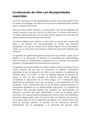 La educación de niños con discapacidades
especiales.
Los niños y jóvenes con discapacidades necesitan tanta educación como
sus pares. Sin embargo, en todo el mundo muchos discapacitados reciben
poca o ninguna educación.

Todos los niños tienen derecho a la educación. Una de las tragedias de
nuestro tiempo es que son muchos los niños que no reciben educación y
no tienen oportunidad de ir a la escuela. Esto se agrava por la escasez de
oportunidades educacionales en la adultez.

La severa realidad que conlleva a estas cifras es que la gran mayoría de
niños y de jóvenes con discapacidades no recibe una atención
apropiada, si es que en verdad se les ofrece alguna. En muchos países,
menos de un niño entre cien recibe la oferta de educación especial que
necesita.

La igualdad de oportunidad genera preguntas muy difíciles. Igual que el
derecho a la educación, el derecho a la igualdad de oportunidades
educacionales es ampliamente aceptado en su condición de principio
general y considerablemente ignorado en la práctica.

La igualdad de oportunidades no significa tratar a todas las personas de la
misma manera. De allí que en educación un idéntico tratamiento
educativo no sea la respuesta. Los niños no son iguales y no debieran ser
tratados como si lo fueran. Lo que en realidad requiere el principio de
justicia es que no sean tratados de manera igual. Como ejemplo,
considérese la educación de los niños ciegos: si un tratamiento igual
significara ser expuestos, junto con sus pares, a una enseñanza con alto
contenido visual, obviamente que no se les estaría proporcionando un
tratamiento igualitario en sus oportunidades educativas. Lo necesario es
transformar este principio general de igualdad de oportunidades en
derechos concretos que sean significativos a nivel de la propia oferta
educativa. Es lo que en parte se proporciona con la noción de tratamiento
educativo diferenciado. Toda vez que los niños son distintos unos de otros,
se les debe tratar en forma diferente para llegar a las mismas metas. Esto
lleva al principio general al dominio de las decisiones prácticas
relacionadas con la pedagogía y la ubicación de recursos. Estas
 