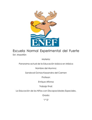 Escuela Normal Experimental del Fuerte
Ext. Mazatlán

                          Materia:

     Panorama actual de la Educación básica en México

                    Nombre del Alumno:

           Sandoval Ochoa Kassandra del Carmen

                         Profesor:

                      Enrique Alfonso

                       Trabajo final:

  La Educación de los Niños con Discapacidades Especiales.

                          Grado:

                           ‘1° D’
 