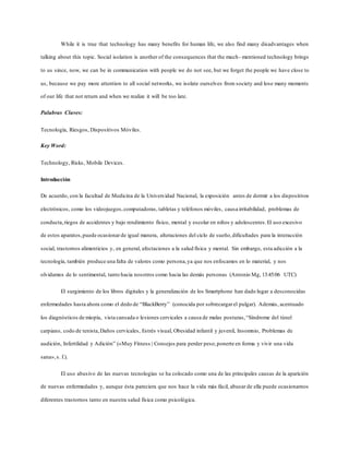 While it is true that technology has many benefits for human life, we also find many disadvantages when
talking about this topic. Social isolation is another of the consequences that the much- mentioned technology brings
to us since, now, we can be in communication with people we do not see, but we forget the people we have close to
us, because we pay more attention to all social networks, we isolate ourselves from society and lose many moments
of our life that not return and when we realize it will be too late.
Palabras Claves:
Tecnología, Riesgos, Dispositivos Móviles.
Key Word:
Technology, Risks, Mobile Devices.
Introducción
De acuerdo, con la facultad de Medicina de la Universidad Nacional, la exposición antes de dormir a los dispositivos
electrónicos, como los videojuegos,computadoras, tabletas y teléfonos móviles, causa irritabilidad, problemas de
conducta,riegos de accidentes y bajo rendimiento físico, mental y escolar en niños y adolescentes.El uso excesivo
de estos aparatos,puede ocasionar de igual manera, alteraciones del ciclo de sueño,dificultades para la interacción
social, trastornos alimenticios y, en general, afectaciones a la salud física y mental. Sin embargo, esta adicción a la
tecnología, también produce una falta de valores como persona,ya que nos enfocamos en lo material, y nos
olvidamos de lo sentimental, tanto hacia nosotros como hacia las demás personas (Antonio Mg, 13:45:06 UTC)
El surgimiento de los libros digitales y la generalización de los Smartphone han dado lugar a desconocidas
enfermedades hasta ahora como el dedo de “BlackBerry” (conocida por sobrecargarel pulgar). Además, acentuado
los diagnósticos de miopía, vista cansada o lesiones cervicales a causa de malas posturas,“Síndrome del túnel
carpiano, codo de tenista,Daños cervicales, Estrés visual, Obesidad infantil y juvenil, Insomnio, Problemas de
audición, Infertilidad y Adición” («Muy Fitness | Consejos para perder peso,ponerte en forma y vivir una vida
sana»,s. f.).
El uso abusivo de las nuevas tecnologías se ha colocado como una de las principales causas de la aparición
de nuevas enfermedades y, aunque ésta pareciera que nos hace la vida más fácil, abusar de ella puede ocasionarnos
diferentes trastornos tanto en nuestra salud física como psicológica.
 