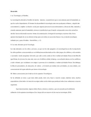 Desarrollo
I. La Tecnología y el Hombre.
La tecnología ha afectado al hombre de muchas maneras, se puede decir que es una amenaza para la humanidad, ya
que los vuelve dependientes. El humano ha desarrollado la tecnología como una ayuda para civilizarse, adquirir más
conocimientos y ampliar su relación social, pero algunas personas la usan erróneamente y abusan de ellas, matando y
creando amenazas para la humanidad, entonces se podría decir que el mundo está pasando a una crisis actual.Los
móviles han revolucionado nuestras formas de comunicación al integrar la tecnología a nuestras vidas.Estos
aparatos han dejado de ser un artículo de lujo para convertirse en accesorios básicos (La evolución tecnológica
realizada por y para el hombre - GestioPolis», s.f.).
II. Los más afectados por la Tecnología.
Los más afectados son los niños y jóvenes, ya que son los más apegados a la tecnología hoy en día. La mayoría de
los niños prefieren estarencerrados en sus habitacionesenclaustradosen los video juegos, las tabletas y solo sentados
o acostados viendo programas televisión, que salir a correr, andar en bici o realizar actividades físicas al aire libre.De
igual forma, los jóvenes les atrae más estar con el teléfono celular, la laptop, o escuchando música con los audífonos
a todo volumen, que socializarse con amigos o personas de su alrededor, o realizar actividades físicas. Sin embargo,
la falta de pensamiento, de educación, de valores y de interés por realizar otras actividades, en estas edades, son
consecuencias de la gran adicción que tienen a la tecnología.
III. Daños consecuentes por el mal uso de los aparatos Tecnológicos.
Se ha debatido en torno a qué tanto daño puede, todo esto, hacer a nuestro cuerpo, mientras tanto, muchos
especialistas se han dado a la tarea de investigar cuáles son los daños que producen todas éstas radiaciones a nuestro
organismo.
Aquí mencionaremos algunos daños físicos, internos y externos, que son causados porla deficiente
utilización de los aparatos tecnológicos (Los riesgos del uso excesivo de las nuevas tecnologías,2014).
 