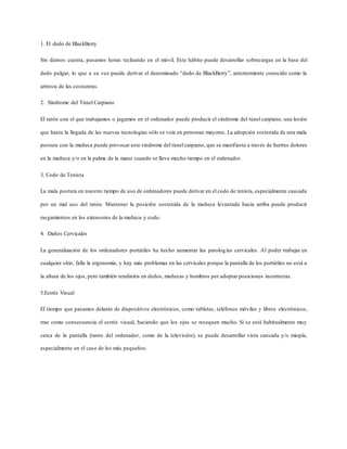 1. El dedo de BlackBerry
Sin darnos cuenta, pasamos horas tecleando en el móvil. Este hábito puede desarrollar sobrecargas en la base del
dedo pulgar, lo que a su vez puede derivar el denominado “dedo de BlackBerry”, anteriormente conocido como la
artrosis de las costureras.
2. Síndrome del Túnel Carpiano
El ratón con el que trabajamos o jugamos en el ordenador puede producir el síndrome del túnel carpiano, una lesión
que hasta la llegada de las nuevas tecnologías sólo se veía en personas mayores. La adopción sostenida de una mala
postura con la muñeca puede provocar este síndrome del túnel carpiano, que se manifiesta a través de fuertes dolores
en la muñeca y/o en la palma de la mano cuando se lleva mucho tiempo en el ordenador.
3. Codo de Tenista
La mala postura en nuestro tiempo de uso de ordenadores puede derivar en el codo de tenista, especialmente causada
por un mal uso del ratón. Mantener la posición sostenida de la muñeca levantada hacia arriba puede producir
rasgamientos en los extensores de la muñeca y codo.
4. Daños Cervicales
La generalización de los ordenadores portátiles ha hecho aumentar las patologías cervicales. Al poder trabajar en
cualquier sitio, falla la ergonomía, y hay más problemas en las cervicales porque la pantalla de los portátiles no está a
la altura de los ojos, pero también tendinitis en dedos, muñecas y hombros por adoptar posiciones incorrectas.
5.Estrés Visual
El tiempo que pasamos delante de dispositivos electrónicos, como tabletas, teléfonos móviles y libros electrónicos,
trae como consecuencia el estrés visual, haciendo que los ojos se resequen mucho. Si se está habitualmente muy
cerca de la pantalla (tanto del ordenador, como de la televisión), se puede desarrollar vista cansada y/o miopía,
especialmente en el caso de los más pequeños.
 