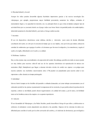 6. Obesidad Infantil y Juvenil
Aunque los niños pueden desarrollar algunas facultades importantes gracias a las nuevas tecnologías (los
videojuegos, por ejemplo, proporcionan mayor habilidad psicomotriz, aumentan los reflejos, estimulan el
razonamiento lógico y la capacidad de decisión, etc.) su principal efecto es que evitan al máximo cualquier tipo de
actividad física por su constante interés en el juego: todas esas horas frente a la pantalla (unido a la comida rápida e
industrial) aumentan la obesidad infantil y, por tanto, el riesgo cardiovascular.
7. Insomnio
El uso de dispositivos electrónicos como tabletas, móviles y televisión, justo antes de dormir, dificultala
conciliación del sueño, no sólo por el consumo de tiempo que su uso implica, sino por la luz que emiten, reducen la
cantidad de melatonina que segrega el cerebro a la hormona que favorece la relajación y la somnolencia y regula el
sueño y la vigilia, dificultando así el sueño y su calidad.
8. Problemas Auditivos
Hoy en día estamos muy acostumbrados a la exposición del sonido. Sin embargo, percibir este ruido en exceso puede
ser muy dañino para nuestros oídos.El mal uso de los aparatos electrónicos de reproducción de música con
auriculares (Mp3, Smartphone) que llegan a alcanzar elevados niveles de sonido nos expone a un peligro para
nuestra audición. Los decibelios excesivamente altos (<70) pueden ser perjudiciales para nuestra salud si nos
exponemos a ellos durante un tiempo prolongado.
9. Infertilidad
Llevar el móvil siempre en los bolsillos del pantalón o utilizarlo demasiado, así como trabajar constantemente con el
ordenador portátil en las piernas (aumentando la temperatura de los testículos, lo que podría reducir la producción de
esperma y alterar su movilidad), puede afectar negativamente a la calidad del semen y, por lo tanto, a la fertilidad
tanto en los hombres,como en las mujeres en su aparato reproductor.
10. Adicción
El uso desmedido de Videojuegos y las Redes Sociales, puede intensificar el riesgo de que niños y adolescentes se
enfrenten al aislamiento social, adquiriendo una adicción a las pantallas. Algunos de los síntomas de alerta son:
dificultad para conciliar el sueño por la sobre activación del cerebro, y el síndrome de abstinencia, que está ligado a
 