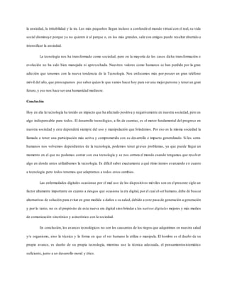 la ansiedad, la irritabilidad y la ira. Los más pequeños llegan incluso a confundir el mundo virtual con el real, su vida
social disminuye porque ya no quieren ir al parque o, en los más grandes, salir con amigos puede resultar aburrido e
intensificar la ansiedad.
La tecnología nos ha transformado como sociedad, pero en la mayoría de los casos dicha transformación o
evolución no ha sido bien manejada ni aprovechada. Nuestros valores como humanos se han perdido por la gran
adicción que tenemos con la nueva tendencia de la Tecnología. Nos enfocamos más por poseer un gran teléfono
móvil del año, que preocuparnos por saber quées lo que vamos hacer hoy para ser una mejor persona y tener un gran
futuro, y eso nos hace ser una humanidad mediocre.
Conclusión
Hoy en día la tecnología ha tenido un impacto que ha afectado positiva y negativamente en nuestra sociedad, pero es
algo indispensable para todos. El desarrollo tecnológico, a fin de cuentas, es el motor fundamental del progreso en
nuestra sociedad y este dependerá siempre del uso y manipulación que brindemos. Por eso es la misma sociedad la
llamada a tener una participación más activa y comprometida con su desarrollo e impacto generalizado. Si los seres
humanos nos volvemos dependientes de la tecnología, podemos tener graves problemas, ya que puede llegar un
momento en el que no podamos contar con esa tecnología y se nos cerrara el mundo cuando tengamos que resolver
algo en donde antes utilizábamos la tecnología. Es difícil saber exactamente a qué ritmo iremos avanzando en cuanto
a tecnología, pero todos tenemos que adaptarnos a todos estos cambios.
Las enfermedades digitales ocasionas por el mal uso de los dispositivos móviles son en el presente siglo un
factor altamente importante en cuanto a riesgos que ocasiona la era digital, por el cual el ser humano, debe de buscar
alternativas de solución para evitar en gran medida a daños a su salud, debido a esto pasa de generación a generación
y por lo tanto, no es el propósito de esta nueva era digital sino brindar a los nativos digitales mejores y más medios
de comunicación sincrónico y asincrónico con la sociedad.
En conclusión, los avances tecnológicos no son los causantes de los riegos que adquirimos en nuestra salud
y/u organismo, sino la técnica y la forma en que el ser humano la utiliza o manipula. El hombre es el dueño de su
propio avance, es dueño de su propia tecnología, mientras use la técnica adecuada, el pensamientosistemático
suficiente, junto a un desarrollo moral y ético.
 