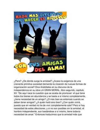 ¿Pero? ¿De donde surge la amistad? ¿Acaso la exigencia de una
creciente primitiva sociedad demando la creación de nuevas formas de
organización social? Dice Aristóteles en su discurso de la
independencia en su obra LA GRAN MORAL, libro segundo, capitulo
XII: “De aquí nace la cuestión que se acaba de promover: el que tiene
todos los bienes en abundancia y se basta a sí mismo completamente,
¿tiene necesidad de un amigo? ¿O más bien es entonces cuando se
deben tener amigos? ¿A quién hará sino bien? ¿Con quién vivirá,
puesto que en verdad no ha de vivir completamente solo? Pero si hay
necesidad de estas afecciones, y si no son posibles sin la amistad, el
hombre independiente, aun bastándose a sí mismo, tiene todavía
necesidad de amar.” Entonces traducimos que la amistad más que
 