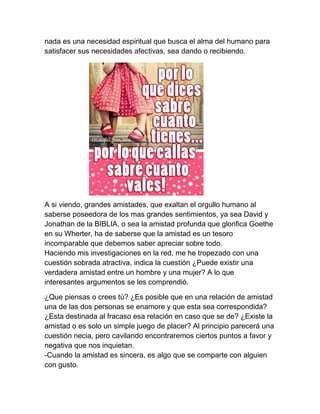 nada es una necesidad espiritual que busca el alma del humano para
satisfacer sus necesidades afectivas, sea dando o recibiendo.




A si viendo, grandes amistades, que exaltan el orgullo humano al
saberse poseedora de los mas grandes sentimientos, ya sea David y
Jonathan de la BIBLIA, o sea la amistad profunda que glorifica Goethe
en su Wherter, ha de saberse que la amistad es un tesoro
incomparable que debemos saber apreciar sobre todo.
Haciendo mis investigaciones en la red, me he tropezado con una
cuestión sobrada atractiva, indica la cuestión ¿Puede existir una
verdadera amistad entre un hombre y una mujer? A lo que
interesantes argumentos se les comprendió.

¿Que piensas o crees tú? ¿Es posible que en una relación de amistad
una de las dos personas se enamore y que esta sea correspondida?
¿Esta destinada al fracaso esa relación en caso que se de? ¿Existe la
amistad o es solo un simple juego de placer? Al principio parecerá una
cuestión necia, pero cavilando encontraremos ciertos puntos a favor y
negativa que nos inquietan.
-Cuando la amistad es sincera, es algo que se comparte con alguien
con gusto.
 