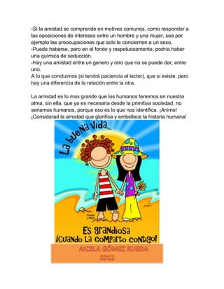 -Si la amistad se comprende en motives comunes, como responder a
las oposiciones de intereses entre un hombre y una mujer, sea por
ejemplo las preocupaciones que solo le conciernen a un sexo.
-Puede haberse, pero en el fondo y respetuosamente, podría haber
una química de seducción.
-Hay una amistad entre un genero y otro que no se puede dar, entre
uno.
A lo que concluimos (si tendrá paciencia el lector), que si existe, pero
hay una diferencia de la relación entre la otra.

La amistad es lo mas grande que los humanos tenemos en nuestra
alma, sin ella, que ya es necesaria desde la primitiva sociedad, no
seriamos humanos, porque eso es lo que nos identifica. ¡Animo!
¡Considerad la amistad que glorifica y embellece la historia humana!
 