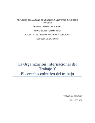 REPUBLICA BOLIVARIANA DE VENEZUELA MINISTERIO DEL PODER
POPULAR
VICERRECTORADO ACADEMICO
UNIVERSIDAD FERMIN TORO
FACULTAD DE CIENCIAS POLITICAS Y JURIDICAS
ESCUELA DE DERECHO
La Organización Internacional del
Trabajo Y
El derecho colectivo del trabajo
YORGELIS CASIQUE
CI: 22.333.370
 