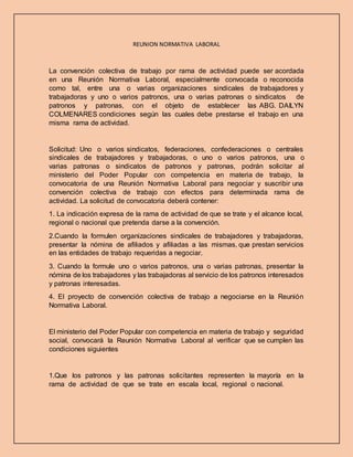REUNION NORMATIVA LABORAL
La convención colectiva de trabajo por rama de actividad puede ser acordada
en una Reunión Normativa Laboral, especialmente convocada o reconocida
como tal, entre una o varias organizaciones sindicales de trabajadores y
trabajadoras y uno o varios patronos, una o varias patronas o sindicatos de
patronos y patronas, con el objeto de establecer las ABG. DAILYN
COLMENARES condiciones según las cuales debe prestarse el trabajo en una
misma rama de actividad.
Solicitud: Uno o varios sindicatos, federaciones, confederaciones o centrales
sindicales de trabajadores y trabajadoras, o uno o varios patronos, una o
varias patronas o sindicatos de patronos y patronas, podrán solicitar al
ministerio del Poder Popular con competencia en materia de trabajo, la
convocatoria de una Reunión Normativa Laboral para negociar y suscribir una
convención colectiva de trabajo con efectos para determinada rama de
actividad. La solicitud de convocatoria deberá contener:
1. La indicación expresa de la rama de actividad de que se trate y el alcance local,
regional o nacional que pretenda darse a la convención.
2.Cuando la formulen organizaciones sindicales de trabajadores y trabajadoras,
presentar la nómina de afiliados y afiliadas a las mismas, que prestan servicios
en las entidades de trabajo requeridas a negociar.
3. Cuando la formule uno o varios patronos, una o varias patronas, presentar la
nómina de los trabajadores y las trabajadoras al servicio de los patronos interesados
y patronas interesadas.
4. El proyecto de convención colectiva de trabajo a negociarse en la Reunión
Normativa Laboral.
El ministerio del Poder Popular con competencia en materia de trabajo y seguridad
social, convocará la Reunión Normativa Laboral al verificar que se cumplen las
condiciones siguientes
1.Que los patronos y las patronas solicitantes representen la mayoría en la
rama de actividad de que se trate en escala local, regional o nacional.
 