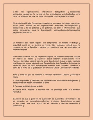 2. Que las organizaciones sindicales de trabajadores y trabajadoras
solicitantes representen la mayoría de los sindicalizados y sindicalizadas en la
rama de actividad de que se trate, en escala local, regional o nacional.
El ministerio del Poder Popular con competencia en materia de trabajo y seguridad
social, podrá solicitar de las organizaciones sindicales de trabajadores y
trabajadoras y de los patronos y las patronas, los datos e informaciones que
estime convenientes para la determinación y comprobación de los requisitos
exigidos en este artículo
El ministerio del Poder Popular con competencia en materia de trabajo y
seguridad social en un término de treinta días continuos, deberá hacer la
convocatoria de la Reunión o negarla por considerar que no se cumplen los
requisitos legales.
Si la solicitud cumple con los requisitos exigidos, el Ministerio del poder popular
en materia de trabajo y seguridad social ordenará la convocatoria de la
Reunión Normativa Laboral para la rama de actividad de que se trate, mediante
una Resolución que se publicará en la Gaceta Oficial de la República Bolivariana de
Venezuela dentro del plazo improrrogable de treinta días continuos, contados a
partir de la fecha de la publicación en la Gaceta Oficial. La Resolución contendrá:
1.Día y hora en que se instalará la Reunión Normativa Laboral y sede de la
misma
2. Lista de patronos y patronas y de organizaciones sindicales de trabajadores y
trabajadoras que hacen actividad en la rama.
3. Rama de actividad de que se trate.
4.Alcance local, regional o nacional que se proponga darle a la Reunión
Normativa
5.Anuncio de que a partir de la publicación se suspenderá la tramitación de
los proyectos de convenciones colectivas o pliegos de peticiones en curso
en los cuales sea parte alguno de los patronos y patronas convocados y
convocadas y
 
