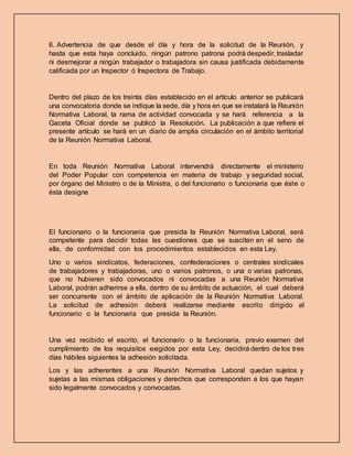 6. Advertencia de que desde el día y hora de la solicitud de la Reunión, y
hasta que esta haya concluido, ningún patrono patrona podrá despedir, trasladar
ni desmejorar a ningún trabajador o trabajadora sin causa justificada debidamente
calificada por un Inspector ó Inspectora de Trabajo.
Dentro del plazo de los treinta días establecido en el artículo anterior se publicará
una convocatoria donde se indique la sede, día y hora en que se instalará la Reunión
Normativa Laboral, la rama de actividad convocada y se hará referencia a la
Gaceta Oficial donde se publicó la Resolución. La publicación a que refiere el
presente artículo se hará en un diario de amplia circulación en el ámbito territorial
de la Reunión Normativa Laboral.
En toda Reunión Normativa Laboral intervendrá directamente el ministerio
del Poder Popular con competencia en materia de trabajo y seguridad social,
por órgano del Ministro o de la Ministra, o del funcionario o funcionaria que éste o
ésta designe
El funcionario o la funcionaria que presida la Reunión Normativa Laboral, será
competente para decidir todas las cuestiones que se susciten en el seno de
ella, de conformidad con los procedimientos establecidos en esta Ley.
Uno o varios sindicatos, federaciones, confederaciones o centrales sindicales
de trabajadores y trabajadoras, uno o varios patronos, o una o varias patronas,
que no hubieren sido convocados ni convocadas a una Reunión Normativa
Laboral, podrán adherirse a ella, dentro de su ámbito de actuación, el cual deberá
ser concurrente con el ámbito de aplicación de la Reunión Normativa Laboral.
La solicitud de adhesión deberá realizarse mediante escrito dirigido al
funcionario o la funcionaria que presida la Reunión.
Una vez recibido el escrito, el funcionario o la funcionaria, previo examen del
cumplimiento de los requisitos exigidos por esta Ley, decidirá dentro de los tres
días hábiles siguientes la adhesión solicitada.
Los y las adherentes a una Reunión Normativa Laboral quedan sujetos y
sujetas a las mismas obligaciones y derechos que corresponden a los que hayan
sido legalmente convocados y convocadas.
 