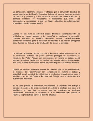 Se considerará legalmente obligado y obligada por la convención colectiva de
trabajo suscrita en la Reunión Normativa Laboral, al patrono, patrona o sindicato
de patronos y patronas y a los sindicatos, federaciones, confederaciones y
centrales sindicales de trabajadores y trabajadoras que, hayan sido
convocados y convocadas o que se hayan adheridos de conformidad con
lo establecido en la presente sección.
Cuando en una rama de actividad existan diferencias sustanciales entre las
entidades de trabajo grandes y las pequeñas o medianas, la convención
colectiva discutida en Reunión Normativa Laboral, deberá establecer
condiciones diferentes para la aplicación de cláusulas a los fines de protegerlas
como fuentes de trabajo y de producción de bienes o servicios.
La Reunión Normativa Laboral concluirá a los ciento veinte días continuos de
su instalación, pudiendo las partes convenir prórrogas de su duración. El
ministerio del Poder Popular con competencia en materia de trabajo, podrá
también prorrogarla hasta por un máximo de sesenta días continuos cuando,
a su juicio, hubiere la posibilidad de que las partes lleguen a un acuerdo definitivo
Cuando la Reunión Normativa Laboral no culmine con un acuerdo definitivo,
el ministerio del Poder Popular con competencia en materia de trabajo y
seguridad social someterá las diferencias a mediación tomando como base lo
establecido en la Ley Orgánica Procesal del Trabajo para la tramitación de la
audiencia de mediación.
Si no fuera posible la conciliación, el funcionario o funcionaria del trabajo, a
solicitud de parte o de oficio, someterá el conflicto a arbitraje con base a lo
establecido en esta Ley, a menos que las organizaciones sindicales
participantes manifiesten al funcionario o a la funcionaria que preside la
Reunión, su propósito de ejercer el derecho a huelga.
 