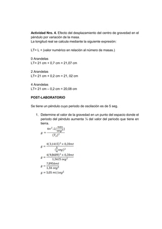 Actividad Nro. 4. Efecto del desplazamiento del centro de gravedad en el
péndulo por variación de la masa.
La longitud real se calcula mediante la siguiente expresión:
LT= L + (valor numérico en relación al número de masas.)
0 Arandelas
LT= 21 cm + 0,7 cm = 21,07 cm
2 Arandelas
LT= 21 cm + 0,2 cm = 21, 02 cm
4 Arandelas
LT= 21 cm – 0,2 cm = 20,08 cm
POST-LABORATORIO
Se tiene un péndulo cuyo periodo de oscilación es de 5 seg.
1. Determine el valor de la gravedad en un punto del espacio donde el
periodo del péndulo aumenta ¼ del valor del periodo que tiene en
tierra.
 