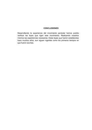 CONCLUSIONES
Desarrollando la experiencia del movimiento pendular hemos podido
verificar las leyes que rigen este movimiento. Realizando nosotros
mismos las experiencias necesarias. Estas leyes que fueron establecidas
hace muchos años, aun siguen vigentes como los primeros tiempos en
que fueron escritas.
 