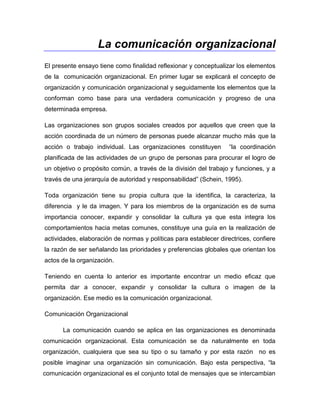   La comunicación organizacional<br />El presente ensayo tiene como finalidad reflexionar y conceptualizar los elementos de la  comunicación organizacional. En primer lugar se explicará el concepto de organización y comunicación organizacional y seguidamente los elementos que la conforman como base para una verdadera comunicación y progreso de una determinada empresa.<br />Las organizaciones son grupos sociales creados por aquellos que creen que la acción coordinada de un número de personas puede alcanzar mucho más que la acción o trabajo individual. Las organizaciones constituyen  “la coordinación planificada de las actividades de un grupo de personas para procurar el logro de un objetivo o propósito común, a través de la división del trabajo y funciones, y a través de una jerarquía de autoridad y responsabilidad” (Schein, 1995). <br />Toda organización tiene su propia cultura que la identifica, la caracteriza, la diferencia  y le da imagen. Y para los miembros de la organización es de suma importancia conocer, expandir y consolidar la cultura ya que esta integra los comportamientos hacia metas comunes, constituye una guía en la realización de actividades, elaboración de normas y políticas para establecer directrices, confiere la razón de ser señalando las prioridades y preferencias globales que orientan los actos de la organización. <br />Teniendo en cuenta lo anterior es importante encontrar un medio eficaz que permita dar a conocer, expandir y consolidar la cultura o imagen de la organización. Ese medio es la comunicación organizacional. <br />Comunicación Organizacional<br />           La comunicación cuando se aplica en las organizaciones es denominada comunicación organizacional. Esta comunicación se da naturalmente en toda organización, cualquiera que sea su tipo o su tamaño y por esta razón  no es posible imaginar una organización sin comunicación. Bajo esta perspectiva, “la comunicación organizacional es el conjunto total de mensajes que se intercambian entre los integrantes de una organización, y entre ésta y su medio”, (Fernández, 1999). <br />Según Gary Kreps (1995),  la comunicación organizacional “es el proceso por medio del cual los miembros recolectan información pertinente acerca de su organización y los cambios que ocurren dentro de ella”. Para autores como Carlos Ramón Padilla la comunicación organizacional es “la esencia, el corazón mismo, el alma y la fuerza dominante dentro de una organización”. <br />La comunicación organizacional se entiende también como un conjunto de técnicas y actividades encaminadas a facilitar y agilizar el flujo de mensajes que se dan entre los miembros de la organización, o entre la organización y su medio; o bien, a influir en las opiniones, actitudes y conductas de los públicos internos y externos de la organización, todo ello con el fin de que esta última cumpla mejor y más rápidamente con sus objetivos. Estas técnicas y actividades deben partir idealmente de la investigación, ya que a través de ella se conocerán los problemas, necesidades y áreas de oportunidad en materia de comunicación, (Fernández, 1999). <br /> Es importante reconocer que la comunicación se encuentra presente en   toda  actividad empresarial y que es un proceso que involucra a todos los empleados, ésta,  también esencial en la selección, evaluación y capacitación de los gerentes para que desempeñen sus funciones en esta estructura; de igual modo dependen de la comunicación el liderazgo eficaz y la creación de un ambiente que garantice las buenas relaciones y la productividad dentro de la empresa.<br />La comunicación organizacional puede dividirse en:<br />Comunicación Interna: cuando los programas están dirigidos al personal de la organización (directivos, gerencia media, empleados y obreros). Se define como el conjunto de actividades efectuadas por cualquier organización para la creación y mantenimiento de buenas relaciones con y entre sus miembros, a través del uso de diferentes medios de comunicación que los mantenga informados, integrados y motivados para contribuir con su trabajo al logro de los objetivos organizacionales. <br />La comunicación interna debe ser asertiva, debe tener proactividad y reactividad. Dentro de la comunicación interna se encuentran la comunicación formal e informal; la comunicación que se da en un plano vertical (Jefe y súbdito) y horizontal (entre iguales-Colegas)<br />Comunicación Externa: cuando se dirigen a los diferentes públicos externos de la organización (accionistas, proveedores, clientes, distribuidores, autoridades gubernamentales, medios de comunicación, etc.). Se define como el conjunto de mensajes emitidos por cualquier organización hacia sus diferentes públicos externos, encaminados a mantener o mejorar sus relaciones con ellos, a proyectar una imagen favorable o a promover sus productos y servicios. <br />Como ya se ha dicho la comunicación es un elemento esencial no solo dentro de las empresas sino en todo grupo humano para poder lograr las metas comunes, y para que esta sea realmente una comunicación asertiva el mensaje debe ser claro, coherente, preciso y además debe tener muy presente a quien va dirigido el mensaje, que es lo que quiere transmitir y que recurso va utilizar para hacer llegar el mensaje. <br />Concluyendo, la comunicación sirve como un medio a través del cual los integrantes de una organización conocen y difunden su trabajo, facilitando así el flujo de la información y generando un clima laboral eficiente que se refleja en un nivel de desempeño más óptimo.<br />Cibergrafia<br />http://adryvirtual.edumoot.com/mod/lesson/view.php?id=299&pageid=323<br />http://www.monografias.com/trabajos13/tesis/tesis.shtml<br />