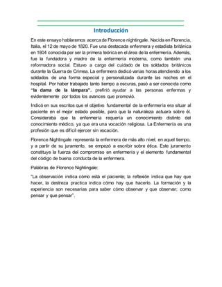 Introducción
En este ensayo hablaremos acercade Florence nightingale. Nacida en Florencia,
Italia, el 12 de mayo de 1820. Fue una destacada enfermera y estadista británica
en 1804 conocida por ser la primera teórica en el área de la enfermería. Además,
fue la fundadora y madre de la enfermería moderna, como también una
reformadora social. Estuvo a cargo del cuidado de los soldados británicos
durante la Guerra de Crimea. La enfermera dedicó varias horas atendiendo a los
soldados de una forma especial y personalizada durante las noches en el
hospital. Por haber trabajado tanto tiempo a oscuras, pasó a ser conocida como
“la dama de la lámpara”. prefirió ayudar a las personas enfermas y
evidentemente por todos los avances que promovió.
Indicó en sus escritos que el objetivo fundamental de la enfermería era situar al
paciente en el mejor estado posible, para que la naturaleza actuara sobre él.
Consideraba que la enfermería requería un conocimiento distinto del
conocimiento médico, ya que era una vocación religiosa. La Enfermería es una
profesión que es difícil ejercer sin vocación.
Florence Nightingale representa la enfermera de más alto nivel, en aquel tiempo,
y a partir de su juramento, se empezó a escribir sobre ética. Este juramento
constituye la fuerza del compromiso en enfermería y el elemento fundamental
del código de buena conducta de la enfermera.
Palabras de Florence Nightingale:
“La observación indica cómo está el paciente; la reflexión indica que hay que
hacer, la destreza practica indica cómo hay que hacerlo. La formación y la
experiencia son necesarias para saber cómo observar y que observar; como
pensar y que pensar”.
 