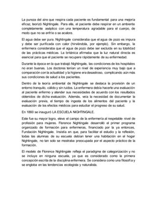 La pureza del aire que respira cada paciente es fundamental para una mejoría
eficaz, teorizó Nightingale. Para ella, el paciente debe respirar en un ambiente
completamente aséptico con una temperatura agradable para el cuerpo, de
modo que no se enfríe o se acalore.
El agua debe ser pura. Nightingale consideraba que el agua de pozo es impura
y debe ser purificada con calor (hirviéndola, por ejemplo). Sin embargo, la
enfermera consideraba que el agua de pozo debe ser excluida en su totalidad
de las prácticas médicas. La británica afirmaba que la luz natural directa es
esencial para que el paciente se recupere rápidamente de su enfermedad.
Durante la época en la que trabajó Nightingale, las condiciones de los hospitales
no eran buenas. Los doctores tenían un nivel de experiencia muy bajo que a
comparación con la actualidad y la higiene eradesastroso, complicando aún más
sus condiciones de salud a los pacientes.
Dentro de la teoría ambiental de Nightingale se destaca la provisión de un
entorno tranquilo, cálido y sin ruidos. La enfermera debía hacerle una evaluación
al paciente enfermo y atender sus necesidades de acuerdo con los resultados
obtenidos de dicha evaluación. Además, veía la necesidad de documentar la
evaluación previa, el tiempo de ingesta de los alimentos del paciente y la
evaluación de los efectos médicos para estudiar el progreso de su salud.
En 1860 se inauguró LA ESCUELA NIGHTINGALE.
Este fue su mayor logro, elevo el campo de la enfermería al respetable nivel de
profesión para mujeres. Florence Nightingale desarrolló el primer programa
organizado de formación para enfermeras, financiado por la ya entonces,
Fundación Nightingale. Insistía en que, para facilitar el estudio y la reflexión,
todas las alumnas de su escuela debían tener una habitación en el hogar
Nightingale, no tan solo se mostraba preocupada por el aspecto práctico de la
formación.
El modelo de Florence Nightingale refleja el paradigma de categorización y no
se incluye en ninguna escuela, ya que es considerado como la primera
concepción escrita de la disciplina enfermera. Se considera como una filosofía y
se engloba en las tendencias ecologista y naturalista.
 